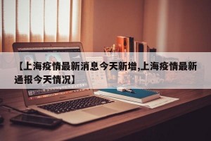 【上海疫情最新消息今天新增,上海疫情最新通报今天情况】