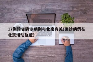 17例跨省确诊病例与北京有关(确诊病例在北京活动轨迹)