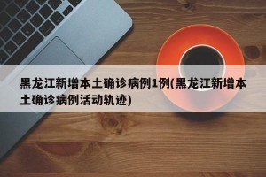 黑龙江新增本土确诊病例1例(黑龙江新增本土确诊病例活动轨迹)