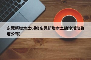 东莞新增本土6例(东莞新增本土确诊活动轨迹公布)