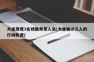 大连发现3名核酸异常人员(大连确诊三人的行动轨迹)