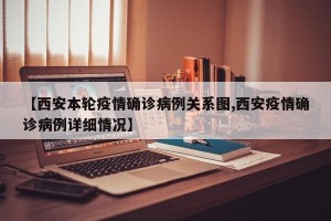 【西安本轮疫情确诊病例关系图,西安疫情确诊病例详细情况】