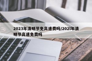 2023年清明节免高速费吗/202l年清明节高速免费吗