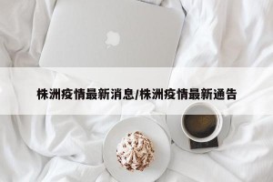 株洲疫情最新消息/株洲疫情最新通告