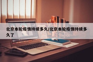 北京本轮疫情持续多久/北京本轮疫情持续多久了