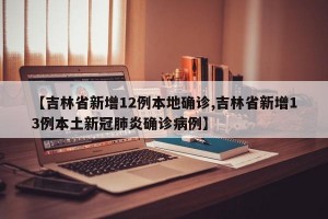 【吉林省新增12例本地确诊,吉林省新增13例本土新冠肺炎确诊病例】