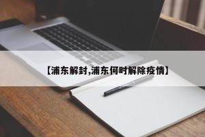 【浦东解封,浦东何时解除疫情】