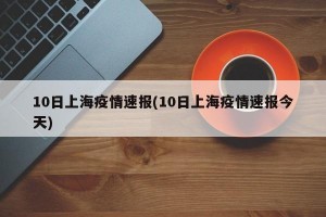 10日上海疫情速报(10日上海疫情速报今天)