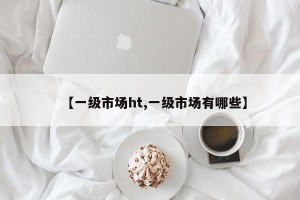 【一级市场ht,一级市场有哪些】