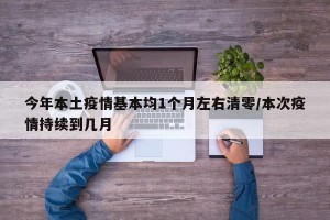 今年本土疫情基本均1个月左右清零/本次疫情持续到几月