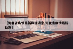 【河北省疫情最新数据消息,河北省疫情最新动态】