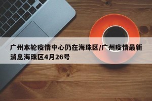 广州本轮疫情中心仍在海珠区/广州疫情最新消息海珠区4月26号