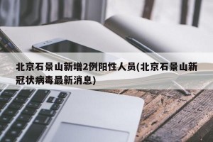 北京石景山新增2例阳性人员(北京石景山新冠状病毒最新消息)