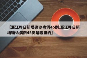 【浙江昨日新增确诊病例45例,浙江昨日新增确诊病例45例是哪里的】