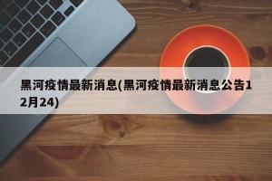 黑河疫情最新消息(黑河疫情最新消息公告12月24)