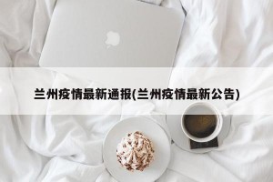 兰州疫情最新通报(兰州疫情最新公告)