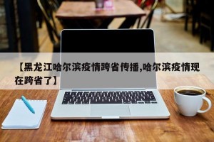 【黑龙江哈尔滨疫情跨省传播,哈尔滨疫情现在跨省了】