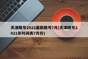 天津限号2022最新限号7月(天津限号2021年时间表7月份)