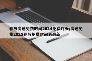 春节高速免费时间2024免费几天/高速免费2025春节免费时间表最新