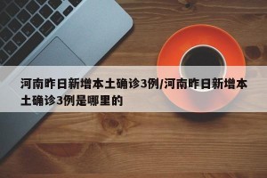 河南昨日新增本土确诊3例/河南昨日新增本土确诊3例是哪里的