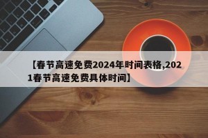 【春节高速免费2024年时间表格,2021春节高速免费具体时间】