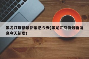 黑龙江疫情最新消息今天(黑龙江疫情最新消息今天新增)