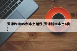 天津昨增45例本土阳性(天津新增本土4例)