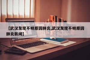 【武汉发现不明原因肺炎,武汉发现不明原因肺炎新闻】