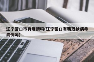 辽宁营口市有疫情吗(辽宁营口有新冠状病毒病例吗)