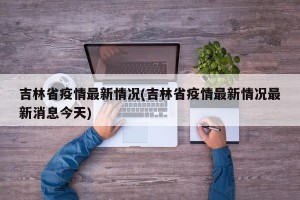 吉林省疫情最新情况(吉林省疫情最新情况最新消息今天)