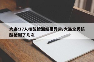 大连:17人核酸检测结果异常/大连全民核酸检测了几次