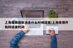 上海疫情最新消息什么时候结束/上海疫情开始和结束时间