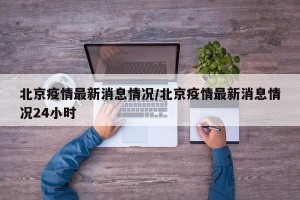 北京疫情最新消息情况/北京疫情最新消息情况24小时