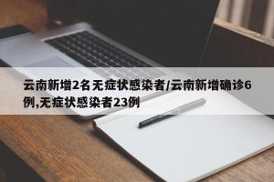 云南新增2名无症状感染者/云南新增确诊6例,无症状感染者23例